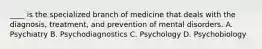 ____ is the specialized branch of medicine that deals with the diagnosis, treatment, and prevention of mental disorders. A. Psychiatry B. Psychodiagnostics C. Psychology D. Psychobiology