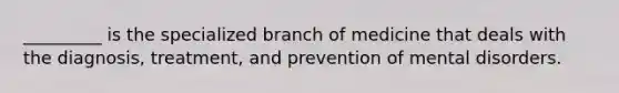 _________ is the specialized branch of medicine that deals with the diagnosis, treatment, and prevention of mental disorders.