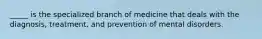 _____ is the specialized branch of medicine that deals with the diagnosis, treatment, and prevention of mental disorders.