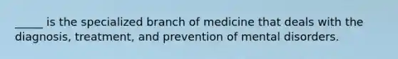 _____ is the specialized branch of medicine that deals with the diagnosis, treatment, and prevention of mental disorders.