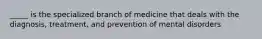 _____ is the specialized branch of medicine that deals with the diagnosis, treatment, and prevention of mental disorders