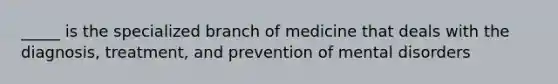 _____ is the specialized branch of medicine that deals with the diagnosis, treatment, and prevention of mental disorders