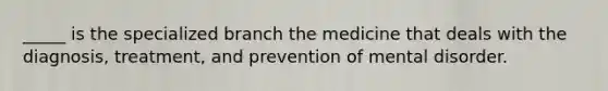 _____ is the specialized branch the medicine that deals with the diagnosis, treatment, and prevention of mental disorder.