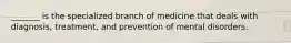 _______ is the specialized branch of medicine that deals with diagnosis, treatment, and prevention of mental disorders.