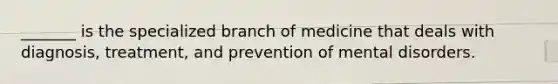 _______ is the specialized branch of medicine that deals with diagnosis, treatment, and prevention of mental disorders.