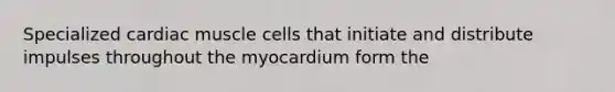 Specialized cardiac muscle cells that initiate and distribute impulses throughout the myocardium form the