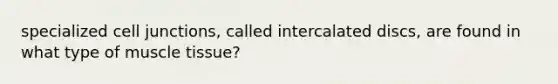 specialized cell junctions, called intercalated discs, are found in what type of muscle tissue?