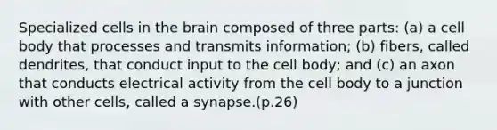 Specialized cells in the brain composed of three parts: (a) a cell body that processes and transmits information; (b) fibers, called dendrites, that conduct input to the cell body; and (c) an axon that conducts electrical activity from the cell body to a junction with other cells, called a synapse.(p.26)