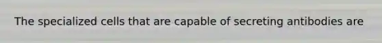 The specialized cells that are capable of secreting antibodies are