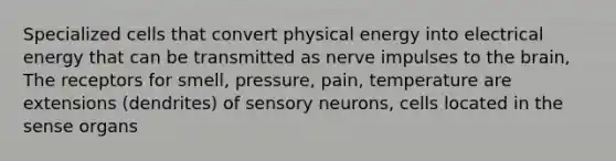 Specialized cells that convert physical energy into electrical energy that can be transmitted as nerve impulses to the brain, The receptors for smell, pressure, pain, temperature are extensions (dendrites) of sensory neurons, cells located in the sense organs