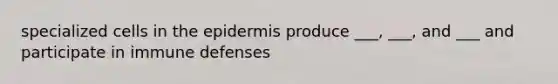 specialized cells in the epidermis produce ___, ___, and ___ and participate in immune defenses