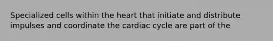 Specialized cells within the heart that initiate and distribute impulses and coordinate the cardiac cycle are part of the