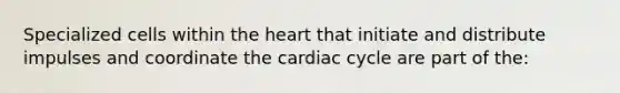 Specialized cells within the heart that initiate and distribute impulses and coordinate the cardiac cycle are part of the: