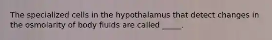 The specialized cells in the hypothalamus that detect changes in the osmolarity of body fluids are called _____.