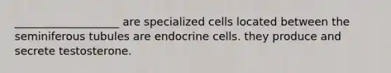 ___________________ are specialized cells located between the seminiferous tubules are endocrine cells. they produce and secrete testosterone.