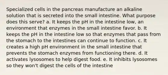 Specialized cells in the pancreas manufacture an alkaline solution that is secreted into the small intestine. What purpose does this serve? a. It keeps the pH in the intestine low, an environment that enzymes in the small intestine favor. b. It keeps the pH in the intestine low so that enzymes that pass from the stomach to the intestines can continue to function. c. It creates a high pH environment in the small intestine that prevents the stomach enzymes from functioning there. d. It activates lysosomes to help digest food. e. It inhibits lysosomes so they won't digest the cells of the intestine