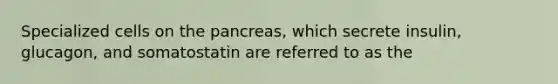 Specialized cells on the pancreas, which secrete insulin, glucagon, and somatostatin are referred to as the