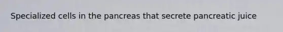 Specialized cells in the pancreas that secrete pancreatic juice