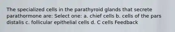 The specialized cells in the parathyroid glands that secrete parathormone are: Select one: a. chief cells b. cells of the pars distalis c. follicular epithelial cells d. C cells Feedback