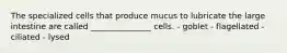 The specialized cells that produce mucus to lubricate the large intestine are called _______________ cells. - goblet - flagellated - ciliated - lysed