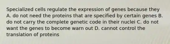 Specialized cells regulate the expression of genes because they A. do not need the proteins that are specified by certain genes B. do not carry the complete genetic code in their nuclei C. do not want the genes to become warn out D. cannot control the translation of proteins