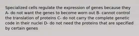 Specialized cells regulate the expression of genes because they A- do not want the genes to become worn out B- cannot control the translation of proteins C- do not carry the complete genetic code in their nuclei D- do not need the proteins that are specified by certain genes