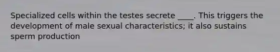 Specialized cells within the testes secrete ____. This triggers the development of male sexual characteristics; it also sustains sperm production