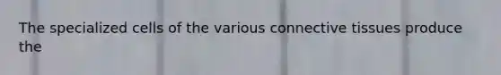The specialized cells of the various connective tissues produce the