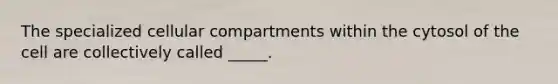 The specialized cellular compartments within the cytosol of the cell are collectively called _____.