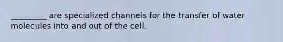 _________ are specialized channels for the transfer of water molecules into and out of the cell.