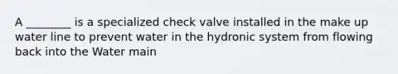 A ________ is a specialized check valve installed in the make up water line to prevent water in the hydronic system from flowing back into the Water main