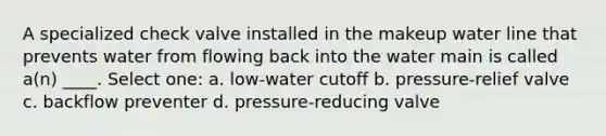 A specialized check valve installed in the makeup water line that prevents water from flowing back into the water main is called a(n) ____. Select one: a. low-water cutoff b. pressure-relief valve c. backflow preventer d. pressure-reducing valve