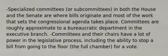 -Specialized committees (or subcommittees) in both the House and the Senate are where bills originate and most of the work that sets the congressional agenda takes place. Committees are roughly approximate to a bureaucratic department in the executive branch. -Committees and their chairs have a lot of power in the legislative process, including the ability to stop a bill from going to the floor (the full chamber) for a vote.