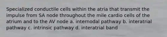 Specialized conductile cells within the atria that transmit the impulse from SA node throughout the mile cardio cells of the atrium and to the AV node a. internodal pathway b. interatrial pathway c. intrinsic pathway d. interatrial band