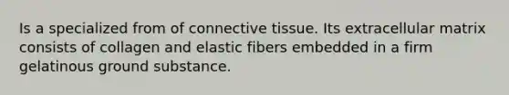 Is a specialized from of connective tissue. Its extracellular matrix consists of collagen and elastic fibers embedded in a firm gelatinous ground substance.