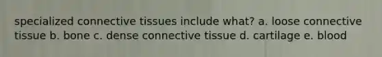 specialized connective tissues include what? a. loose connective tissue b. bone c. dense connective tissue d. cartilage e. blood