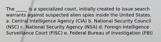 The _____ is a specialized court, initially created to issue search warrants against suspected alien spies inside the United States. a. ​Central Intelligence Agency (CIA) b. ​National Security Council (NSC) c. ​National Security Agency (NSA) d. ​Foreign Intelligence Surveillance Court (FISC) e. ​Federal Bureau of Investigation (FBI)