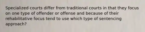 Specialized courts differ from traditional courts in that they focus on one type of offender or offense and because of their rehabilitative focus tend to use which type of sentencing approach?