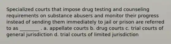 Specialized courts that impose drug testing and counseling requirements on substance abusers and monitor their progress instead of sending them immediately to jail or prison are referred to as ________ . a. appellate courts b. drug courts c. trial courts of general jurisdiction d. trial courts of limited jurisdiction