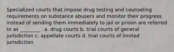 Specialized courts that impose drug testing and counseling requirements on substance abusers and monitor their progress instead of sending them immediately to jail or prison are referred to as ________ . a. drug courts b. trial courts of general jurisdiction c. appellate courts d. trial courts of limited jurisdiction