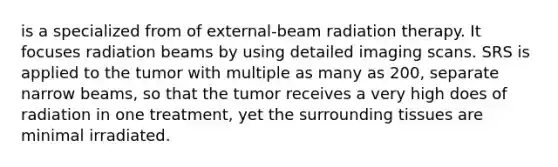 is a specialized from of external-beam radiation therapy. It focuses radiation beams by using detailed imaging scans. SRS is applied to the tumor with multiple as many as 200, separate narrow beams, so that the tumor receives a very high does of radiation in one treatment, yet the surrounding tissues are minimal irradiated.