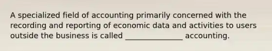 A specialized field of accounting primarily concerned with the recording and reporting of economic data and activities to users outside the business is called _______________ accounting.