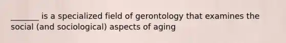 _______ is a specialized field of gerontology that examines the social (and sociological) aspects of aging