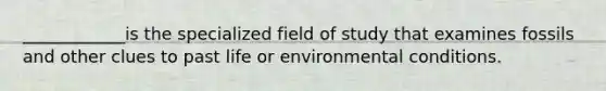 ____________is the specialized field of study that examines fossils and other clues to past life or environmental conditions.