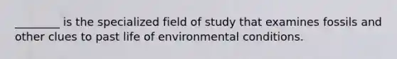 ________ is the specialized field of study that examines fossils and other clues to past life of environmental conditions.