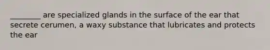 ________ are specialized glands in the surface of the ear that secrete cerumen, a waxy substance that lubricates and protects the ear