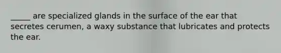 _____ are specialized glands in the surface of the ear that secretes cerumen, a waxy substance that lubricates and protects the ear.