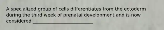 A specialized group of cells differentiates from the ectoderm during the third week of prenatal development and is now considered __________________________