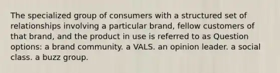 The specialized group of consumers with a structured set of relationships involving a particular brand, fellow customers of that brand, and the product in use is referred to as Question options: a brand community. a VALS. an opinion leader. a social class. a buzz group.