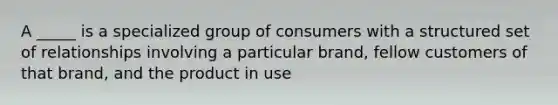 A _____ is a specialized group of consumers with a structured set of relationships involving a particular brand, fellow customers of that brand, and the product in use